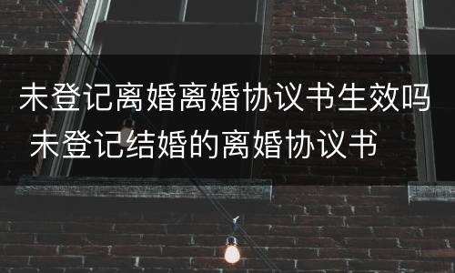 未登记离婚离婚协议书生效吗 未登记结婚的离婚协议书