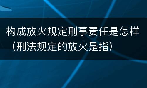 构成放火规定刑事责任是怎样（刑法规定的放火是指）