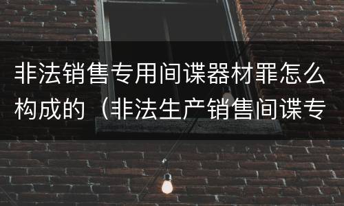 非法销售专用间谍器材罪怎么构成的（非法生产销售间谍专用器材罪司法解释）