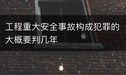 工程重大安全事故构成犯罪的大概要判几年