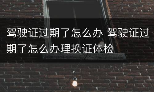 驾驶证过期了怎么办 驾驶证过期了怎么办理换证体检
