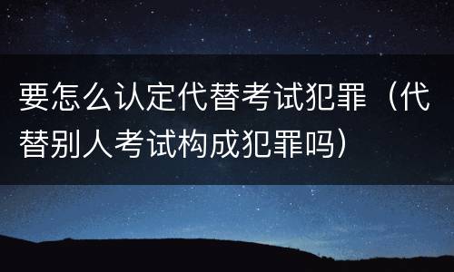 要怎么认定代替考试犯罪（代替别人考试构成犯罪吗）