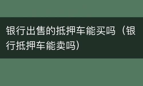 银行出售的抵押车能买吗（银行抵押车能卖吗）