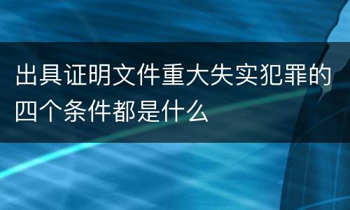 出具证明文件重大失实犯罪的四个条件都是什么