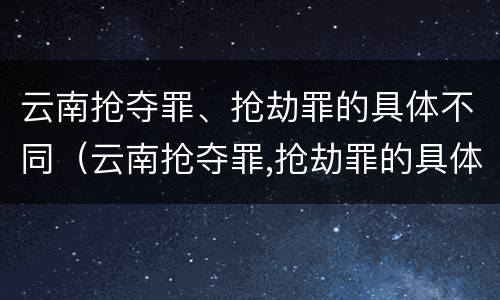 云南抢夺罪、抢劫罪的具体不同（云南抢夺罪,抢劫罪的具体不同行为）