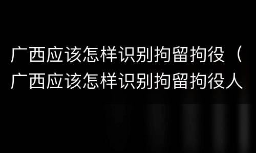 广西应该怎样识别拘留拘役（广西应该怎样识别拘留拘役人员）
