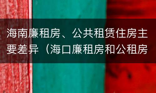 海南廉租房、公共租赁住房主要差异（海口廉租房和公租房的区别）