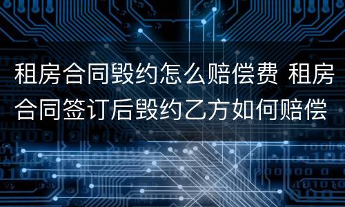租房合同毁约怎么赔偿费 租房合同签订后毁约乙方如何赔偿