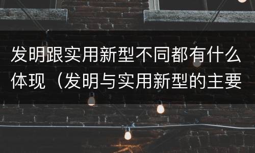 发明跟实用新型不同都有什么体现（发明与实用新型的主要区别）