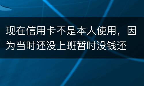 现在信用卡不是本人使用，因为当时还没上班暂时没钱还