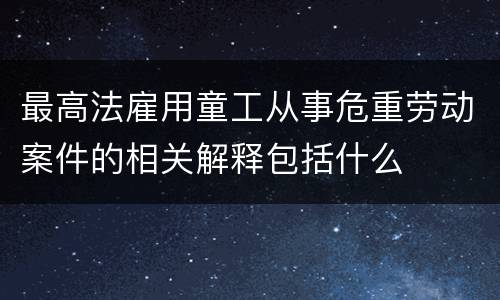 最高法雇用童工从事危重劳动案件的相关解释包括什么
