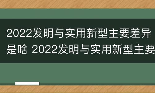 2022发明与实用新型主要差异是啥 2022发明与实用新型主要差异是啥呢