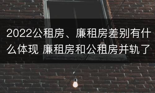 2022公租房、廉租房差别有什么体现 廉租房和公租房并轨了吗