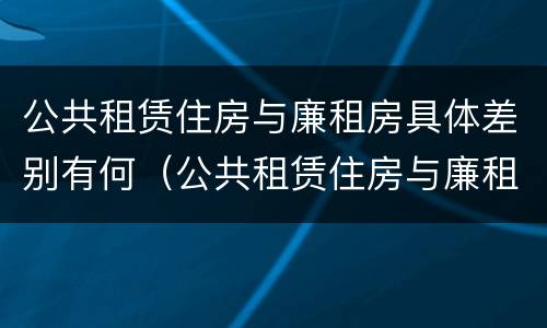 公共租赁住房与廉租房具体差别有何（公共租赁住房与廉租房具体差别有何意义）
