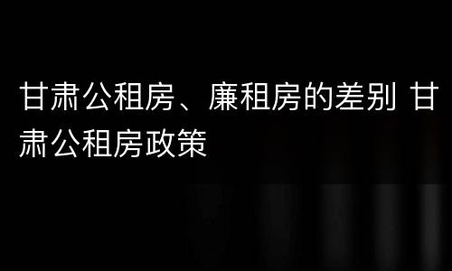 甘肃公租房、廉租房的差别 甘肃公租房政策