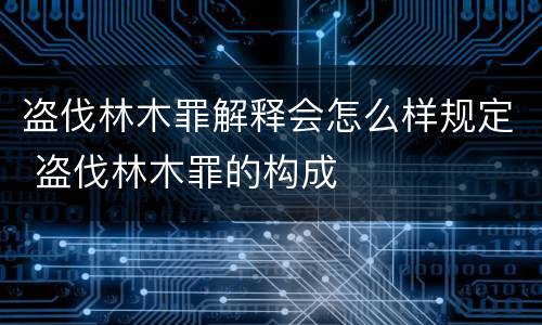 盗伐林木罪解释会怎么样规定 盗伐林木罪的构成
