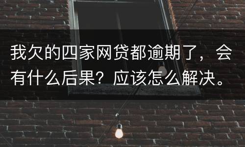 我欠的四家网贷都逾期了，会有什么后果？应该怎么解决。急
