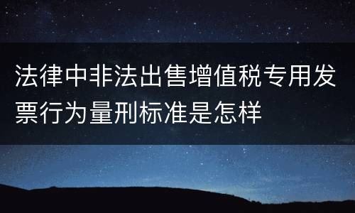 法律中非法出售增值税专用发票行为量刑标准是怎样