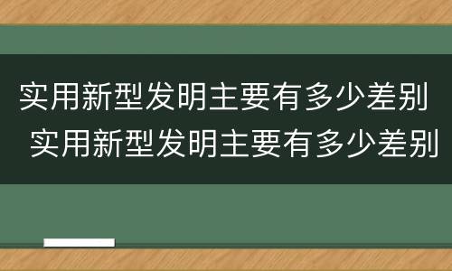 实用新型发明主要有多少差别 实用新型发明主要有多少差别呢