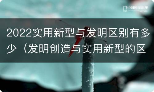 2022实用新型与发明区别有多少（发明创造与实用新型的区别）