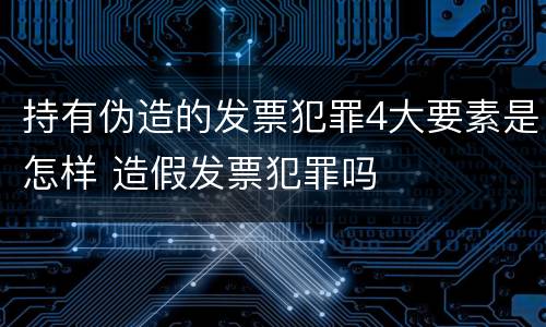 持有伪造的发票犯罪4大要素是怎样 造假发票犯罪吗