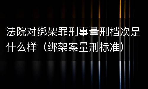 法院对绑架罪刑事量刑档次是什么样（绑架案量刑标准）