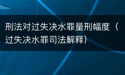 刑法对过失决水罪量刑幅度（过失决水罪司法解释）