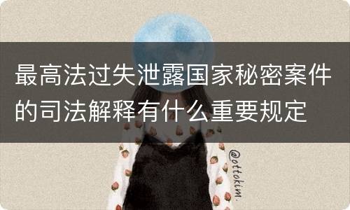 最高法过失泄露国家秘密案件的司法解释有什么重要规定