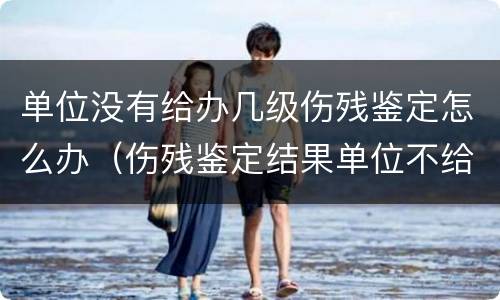 单位没有给办几级伤残鉴定怎么办（伤残鉴定结果单位不给怎么办）