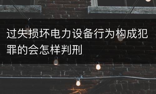 过失损坏电力设备行为构成犯罪的会怎样判刑