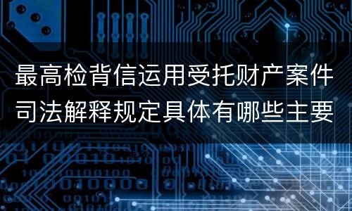 最高检背信运用受托财产案件司法解释规定具体有哪些主要内容