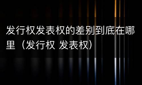 发行权发表权的差别到底在哪里（发行权 发表权）