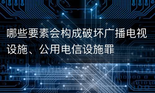 哪些要素会构成破坏广播电视设施、公用电信设施罪
