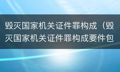 毁灭国家机关证件罪构成（毁灭国家机关证件罪构成要件包括）