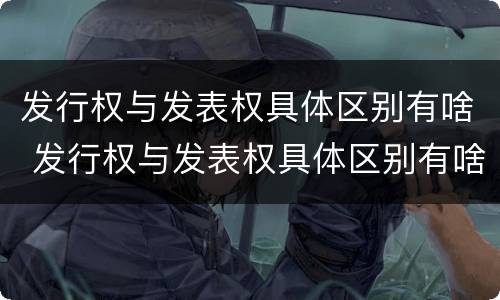 发行权与发表权具体区别有啥 发行权与发表权具体区别有啥不同