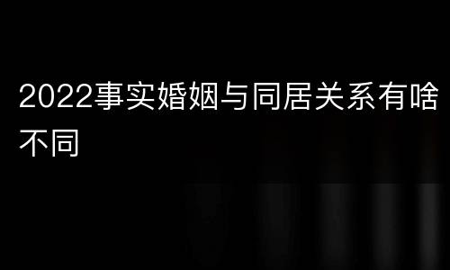 2022事实婚姻与同居关系有啥不同