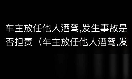 车主放任他人酒驾,发生事故是否担责（车主放任他人酒驾,发生事故是否担责任）