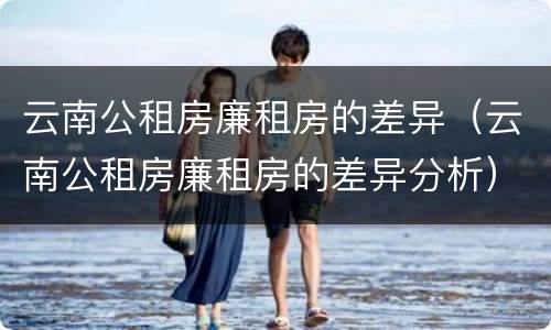 云南公租房廉租房的差异（云南公租房廉租房的差异分析）