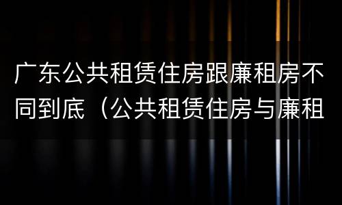 广东公共租赁住房跟廉租房不同到底（公共租赁住房与廉租房的区别）
