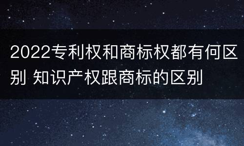 2022专利权和商标权都有何区别 知识产权跟商标的区别