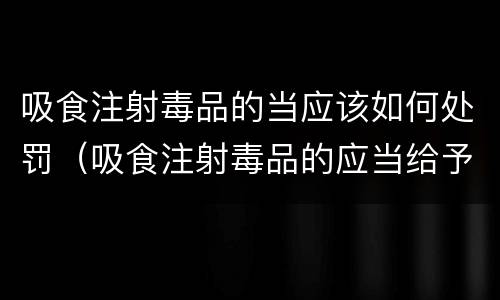 吸食注射毒品的当应该如何处罚（吸食注射毒品的应当给予治安管理处罚对吗）