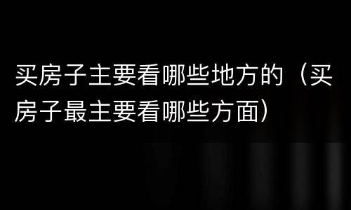 买房子主要看哪些地方的（买房子最主要看哪些方面）