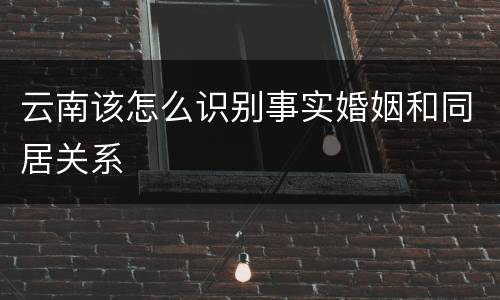 云南该怎么识别事实婚姻和同居关系