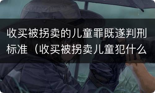 收买被拐卖的儿童罪既遂判刑标准（收买被拐卖儿童犯什么罪）