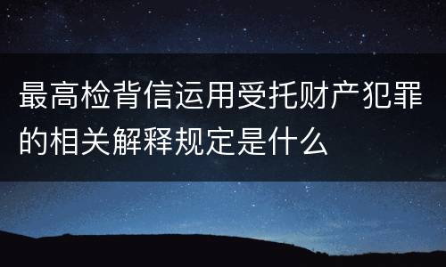最高检背信运用受托财产犯罪的相关解释规定是什么
