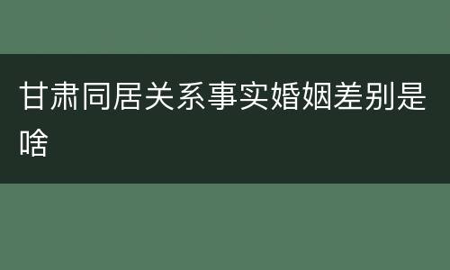 甘肃同居关系事实婚姻差别是啥