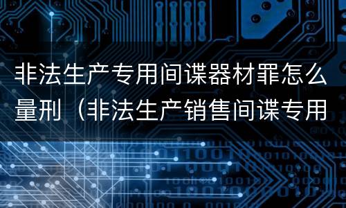 非法生产专用间谍器材罪怎么量刑（非法生产销售间谍专用器材罪情节严重）