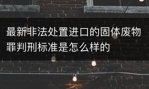 最新非法处置进口的固体废物罪判刑标准是怎么样的