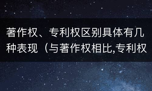 著作权、专利权区别具体有几种表现（与著作权相比,专利权有哪些特征）