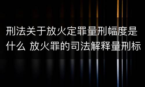 刑法关于放火定罪量刑幅度是什么 放火罪的司法解释量刑标准